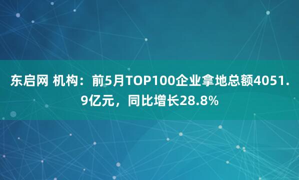 东启网 机构：前5月TOP100企业拿地总额4051.9亿元，同比增长28.8%