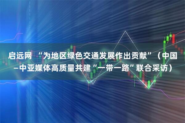 启远网  “为地区绿色交通发展作出贡献”（中国—中亚媒体高质量共建“一带一路”联合采访）