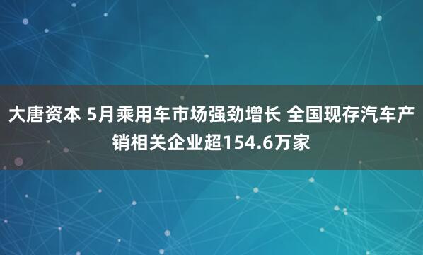 大唐资本 5月乘用车市场强劲增长 全国现存汽车产销相关企业超154.6万家