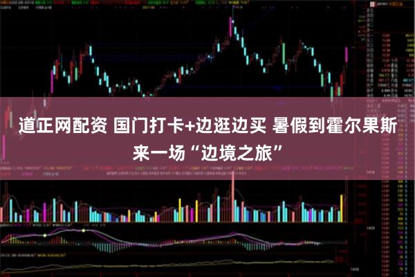 道正网配资 国门打卡+边逛边买 暑假到霍尔果斯来一场“边境之旅”