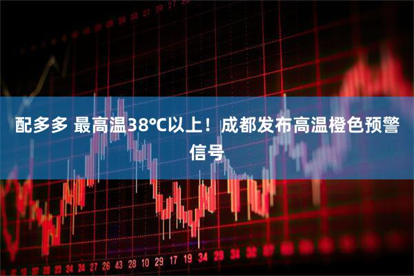 配多多 最高温38℃以上！成都发布高温橙色预警信号