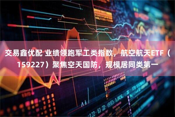 交易鑫优配 业绩领跑军工类指数，航空航天ETF（159227）聚焦空天国防，规模居同类第一