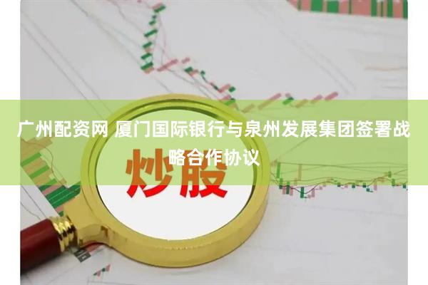 广州配资网 厦门国际银行与泉州发展集团签署战略合作协议