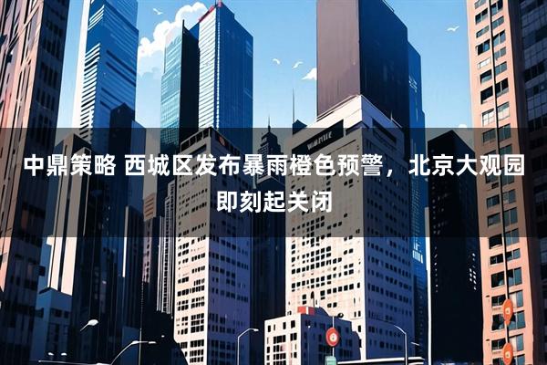 中鼎策略 西城区发布暴雨橙色预警，北京大观园即刻起关闭
