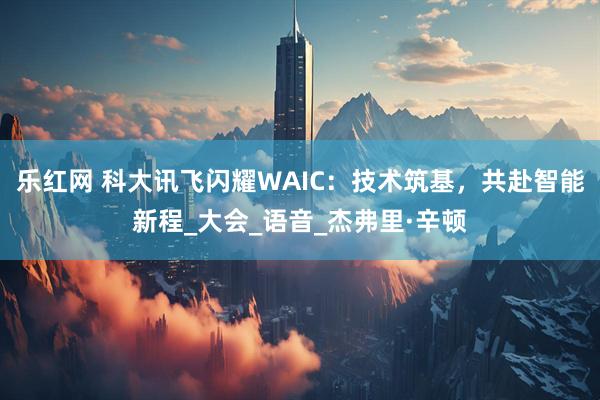 乐红网 科大讯飞闪耀WAIC：技术筑基，共赴智能新程_大会_语音_杰弗里·辛顿