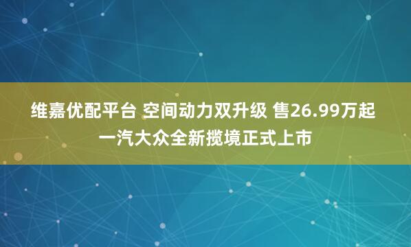 维嘉优配平台 空间动力双升级 售26.99万起 一汽大众全新揽境正式上市