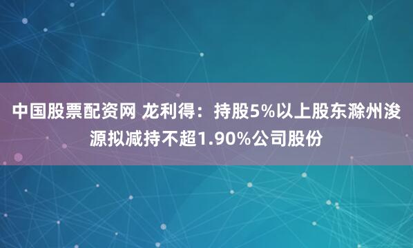 中国股票配资网 龙利得：持股5%以上股东滁州浚源拟减持不超1.90%公司股份