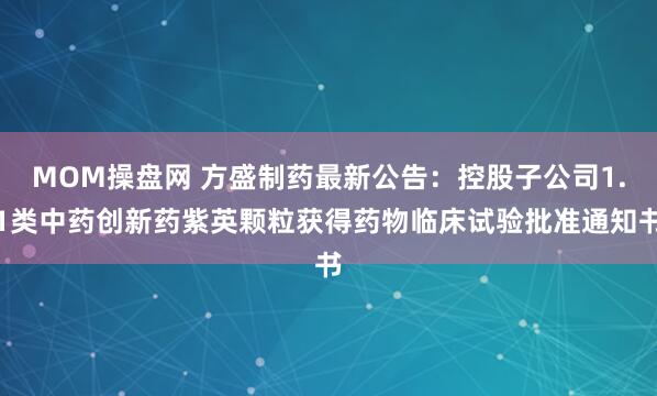 MOM操盘网 方盛制药最新公告：控股子公司1.1类中药创新药紫英颗粒获得药物临床试验批准通知书