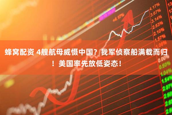 蜂窝配资 4艘航母威慑中国？我军侦察船满载而归！美国率先放低姿态！