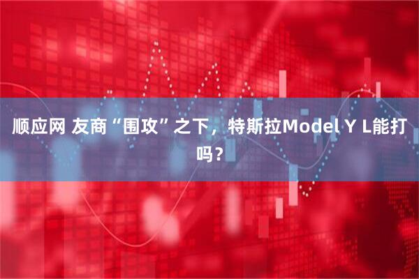 顺应网 友商“围攻”之下，特斯拉Model Y L能打吗？