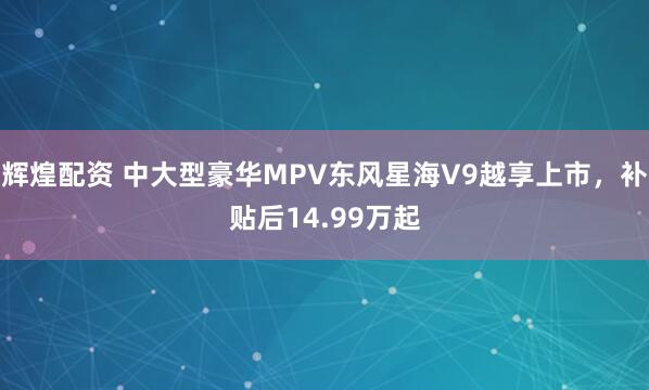 辉煌配资 中大型豪华MPV东风星海V9越享上市，补贴后14.99万起
