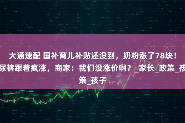 大通速配 国补育儿补贴还没到，奶粉涨了78块！纸尿裤跟着疯涨，商家：我们没涨价啊？_家长_政策_孩子