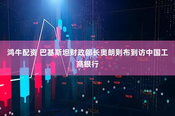 鸿牛配资 巴基斯坦财政部长奥朗则布到访中国工商银行