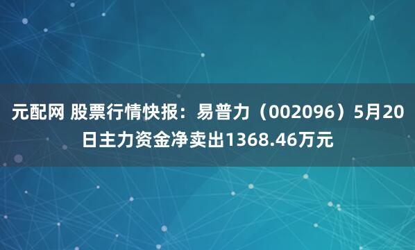 元配网 股票行情快报：易普力（002096）5月20日主力资金净卖出1368.46万元