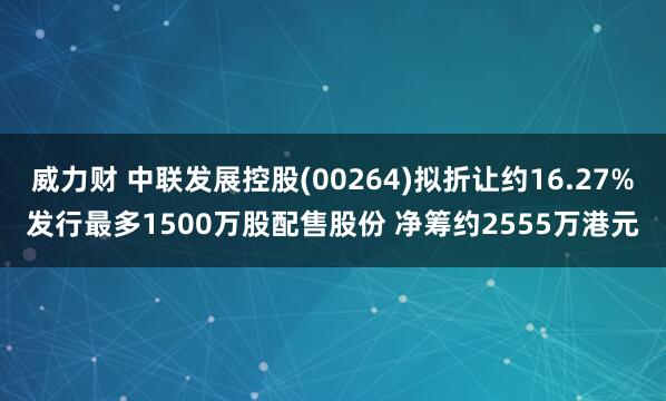 威力财 中联发展控股(00264)拟折让约16.27%发行最多1500万股配售股份 净筹约2555万港元
