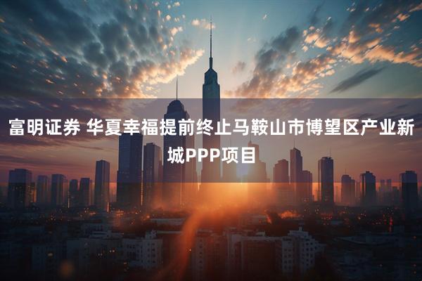 富明证券 华夏幸福提前终止马鞍山市博望区产业新城PPP项目