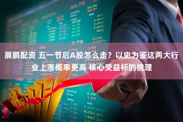 展鹏配资 五一节后A股怎么走？以史为鉴这两大行业上涨概率更高 核心受益标的梳理