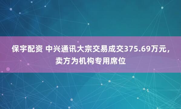 保宇配资 中兴通讯大宗交易成交375.69万元，卖方为机构专用席位