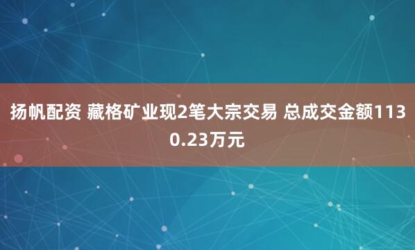 扬帆配资 藏格矿业现2笔大宗交易 总成交金额1130.23万元