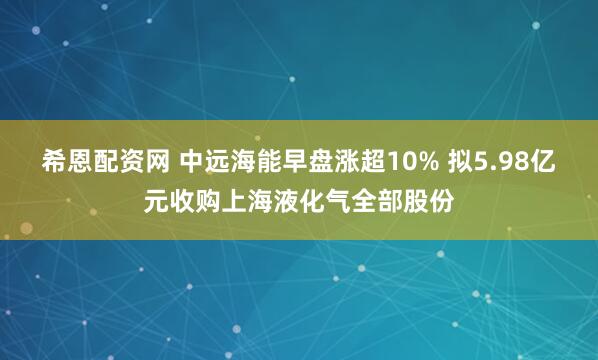 希恩配资网 中远海能早盘涨超10% 拟5.98亿元收购上海液化气全部股份