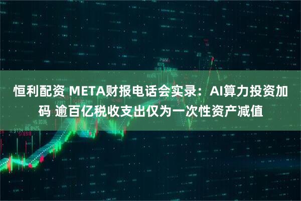 恒利配资 META财报电话会实录：AI算力投资加码 逾百亿税收支出仅为一次性资产减值