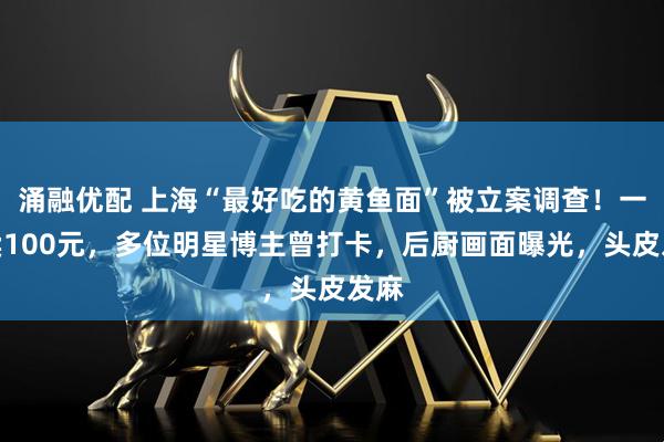 涌融优配 上海“最好吃的黄鱼面”被立案调查！一碗卖100元，多位明星博主曾打卡，后厨画面曝光，头皮发麻