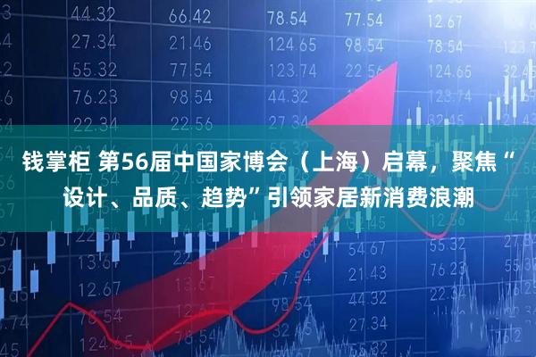 钱掌柜 第56届中国家博会（上海）启幕，聚焦“设计、品质、趋势”引领家居新消费浪潮