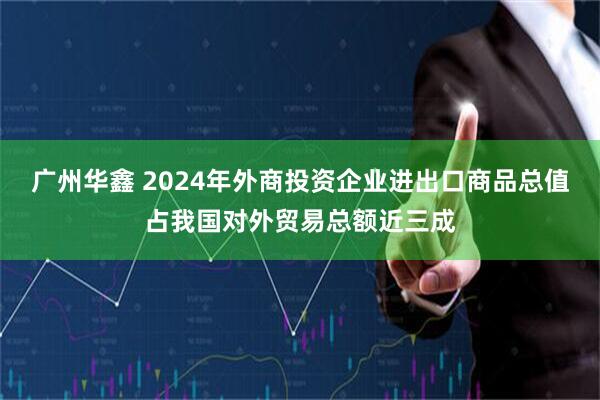 广州华鑫 2024年外商投资企业进出口商品总值占我国对外贸易总额近三成